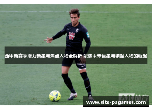 西甲新赛季潜力新星与焦点人物全解析 聚焦未来巨星与领军人物的崛起