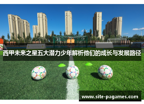 西甲未来之星五大潜力少年解析他们的成长与发展路径 西甲未来之星五大潜力少年解析他们的成长与发展路径