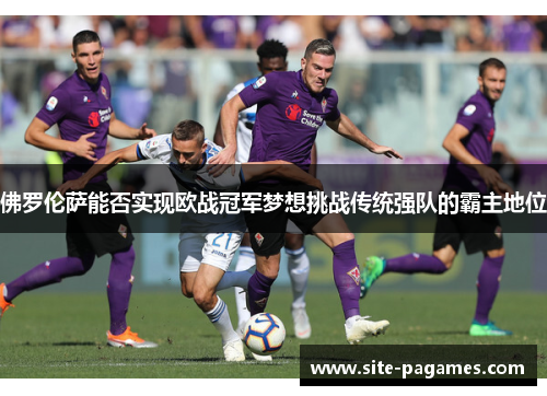 佛罗伦萨能否实现欧战冠军梦想挑战传统强队的霸主地位