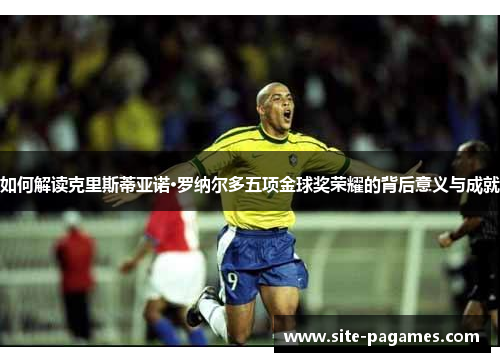 如何解读克里斯蒂亚诺·罗纳尔多五项金球奖荣耀的背后意义与成就