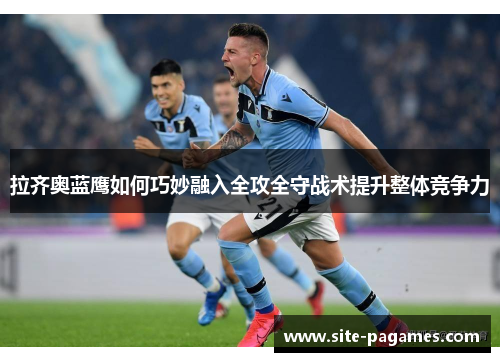 拉齐奥蓝鹰如何巧妙融入全攻全守战术提升整体竞争力 拉齐奥蓝鹰如何巧妙融入全攻全守战术提升整体竞争力