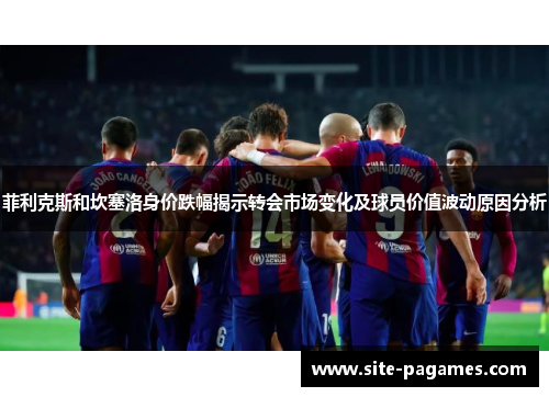 菲利克斯和坎塞洛身价跌幅揭示转会市场变化及球员价值波动原因分析