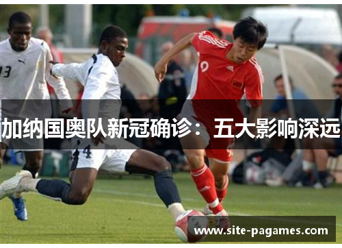 加纳国奥队新冠确诊：五大影响深远