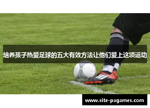 培养孩子热爱足球的五大有效方法让他们爱上这项运动
