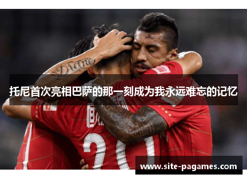 托尼首次亮相巴萨的那一刻成为我永远难忘的记忆