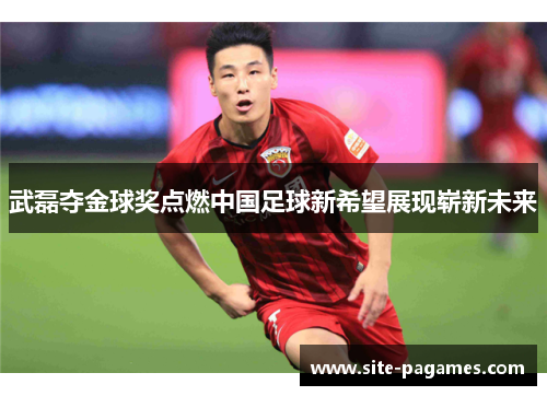 武磊夺金球奖点燃中国足球新希望展现崭新未来