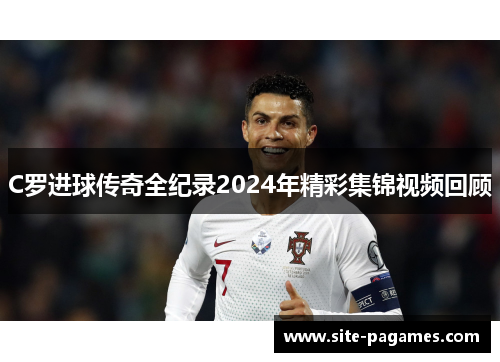 C罗进球传奇全纪录2024年精彩集锦视频回顾