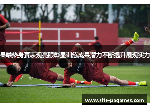 吴曦热身赛表现亮眼彰显训练成果潜力不断提升展现实力