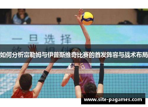 如何分析富勒姆与伊普斯维奇比赛的首发阵容与战术布局 如何分析富勒姆与伊普斯维奇比赛的首发阵容与战术布局