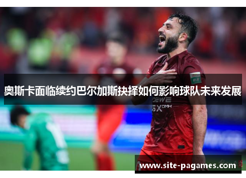 奥斯卡面临续约巴尔加斯抉择如何影响球队未来发展