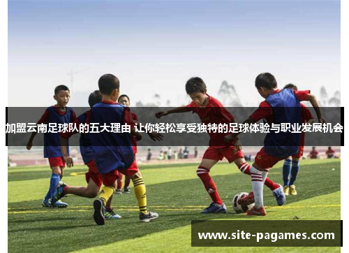 加盟云南足球队的五大理由 让你轻松享受独特的足球体验与职业发展机会