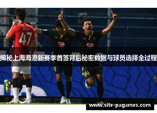 揭秘上海海港新赛季首签背后秘密数据与球员选择全过程