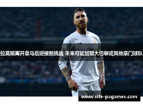 拉莫斯离开皇马后迎接新挑战 未来可能加盟大巴黎或其他豪门球队