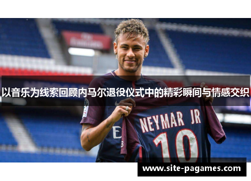 以音乐为线索回顾内马尔退役仪式中的精彩瞬间与情感交织