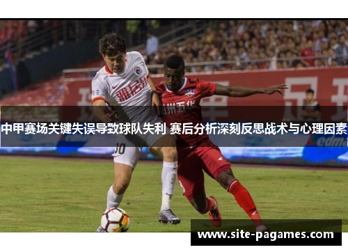 中甲赛场关键失误导致球队失利 赛后分析深刻反思战术与心理因素