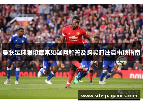 曼联足球服印章常见疑问解答及购买时注意事项指南