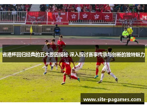 省港杯回归经典的五大原因揭秘 深入探讨赛事传承与创新的独特魅力
