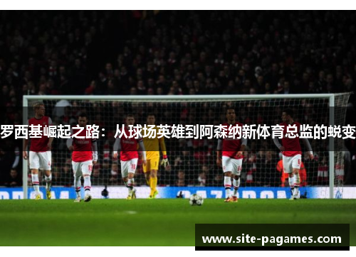 罗西基崛起之路：从球场英雄到阿森纳新体育总监的蜕变