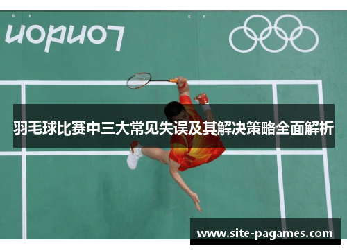 羽毛球比赛中三大常见失误及其解决策略全面解析