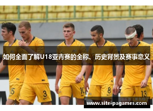 如何全面了解U18亚青赛的全称、历史背景及赛事意义