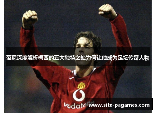 范尼深度解析梅西的五大独特之处为何让他成为足坛传奇人物