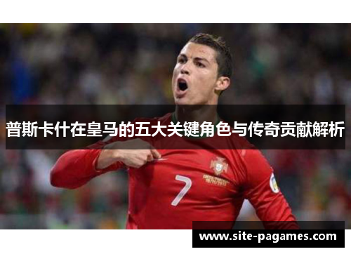 普斯卡什在皇马的五大关键角色与传奇贡献解析