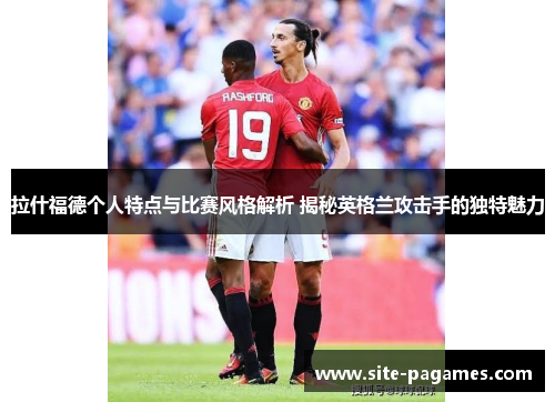 拉什福德个人特点与比赛风格解析 揭秘英格兰攻击手的独特魅力