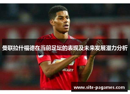 曼联拉什福德在当前足坛的表现及未来发展潜力分析 曼联拉什福德在当前足坛的表现及未来发展潜力分析