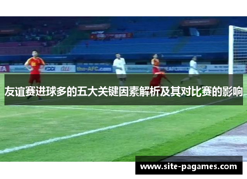 友谊赛进球多的五大关键因素解析及其对比赛的影响