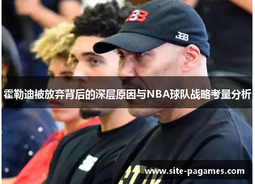 霍勒迪被放弃背后的深层原因与NBA球队战略考量分析
