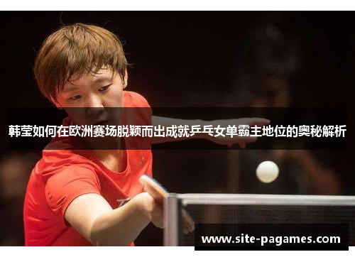 韩莹如何在欧洲赛场脱颖而出成就乒乓女单霸主地位的奥秘解析