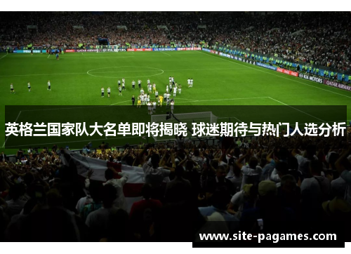 英格兰国家队大名单即将揭晓 球迷期待与热门人选分析