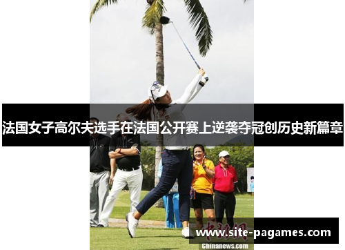 法国女子高尔夫选手在法国公开赛上逆袭夺冠创历史新篇章 法国女子高尔夫选手在法国公开赛上逆袭夺冠创历史新篇章