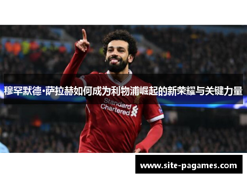 穆罕默德·萨拉赫如何成为利物浦崛起的新荣耀与关键力量 穆罕默德·萨拉赫如何成为利物浦崛起的新荣耀与关键力量