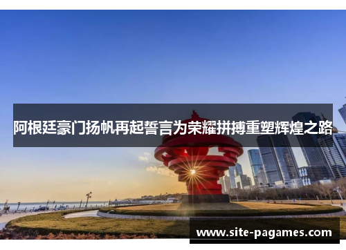 阿根廷豪门扬帆再起誓言为荣耀拼搏重塑辉煌之路