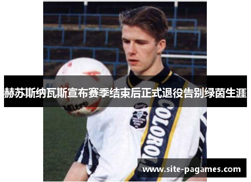 赫苏斯纳瓦斯宣布赛季结束后正式退役告别绿茵生涯 赫苏斯纳瓦斯宣布赛季结束后正式退役告别绿茵生涯